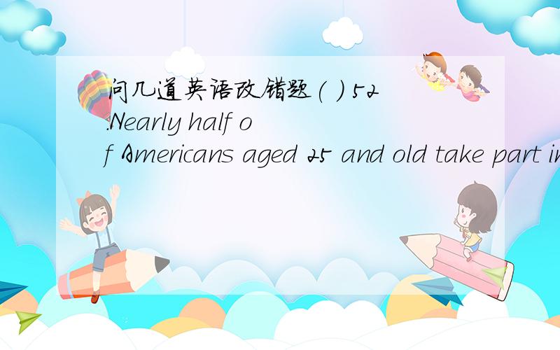 问几道英语改错题( ) 52.Nearly half of Americans aged 25 and old take part in some form of continuing education.( ) 53.Many parents feel they need to keep a closer eye to their children because of concerns aboutcrime and school violence.( ) 54