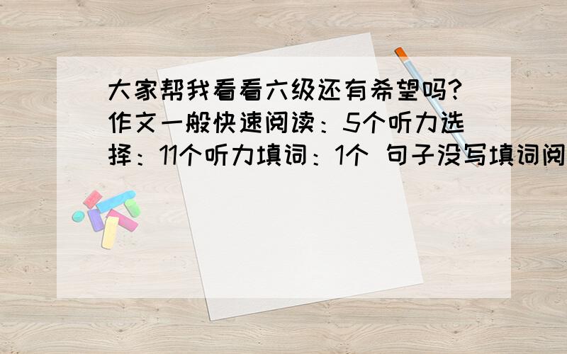 大家帮我看看六级还有希望吗?作文一般快速阅读：5个听力选择：11个听力填词：1个 句子没写填词阅读：1个选择阅读：5个完形填空：7个翻译没写