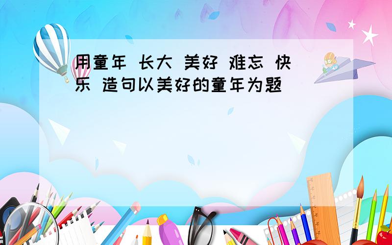 用童年 长大 美好 难忘 快乐 造句以美好的童年为题