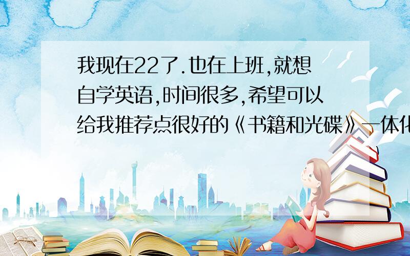 我现在22了.也在上班,就想自学英语,时间很多,希望可以给我推荐点很好的《书籍和光碟》一体化的,