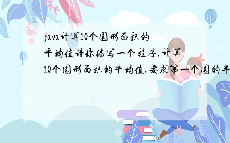 java计算10个圆形面积的平均值请你编写一个程序,计算10个圆形面积的平均值,要求第一个圆的半径是1,以后除了第五个圆和第七个圆每一个圆的半径比前一个大2,第五个圆和第七个圆分别是12和