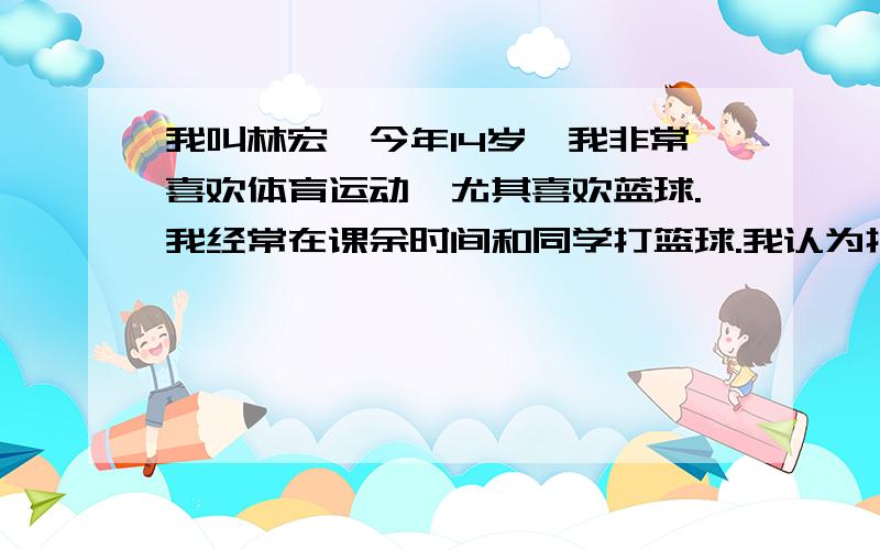 我叫林宏,今年14岁,我非常喜欢体育运动,尤其喜欢蓝球.我经常在课余时间和同学打篮球.我认为打篮球不仅让我的身体健康、强壮,还让我体会到了其中的乐趣.姚明是我的偶像,我的梦想是长大