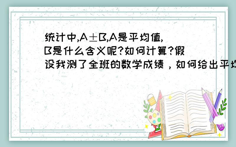 统计中,A±B,A是平均值,B是什么含义呢?如何计算?假设我测了全班的数学成绩，如何给出平均成绩A±B。假设我想知道上海市数学成绩，全市抽样了100人，如何给出平均成绩A±B。