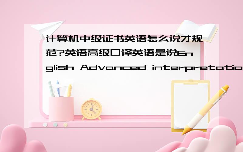 计算机中级证书英语怎么说才规范?英语高级口译英语是说English Advanced interpretation吗?另外想知道如何用英语表达“说计算机中级证书”.