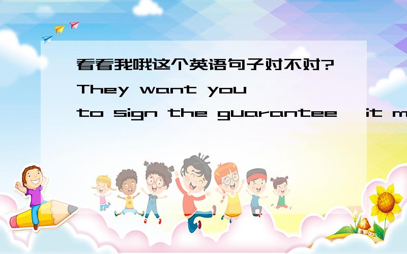 看看我哦这个英语句子对不对?They want you to sign the guarantee ,it means that you need take the responsibility for their mistake.They just want to pass buck.