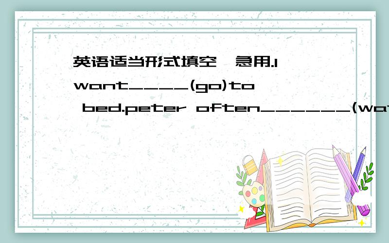 英语适当形式填空,急用.I want____(go)to bed.peter often______(watch)TV till late.