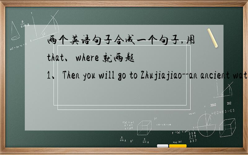 两个英语句子合成一个句子,用that、where 就两题1、Then you will go to Zhujiajiao--an ancient water town.From there you'll visit the Grand View Garden.2.That is the place.Cao Xueqin described the place in The Story of the Stone.不考