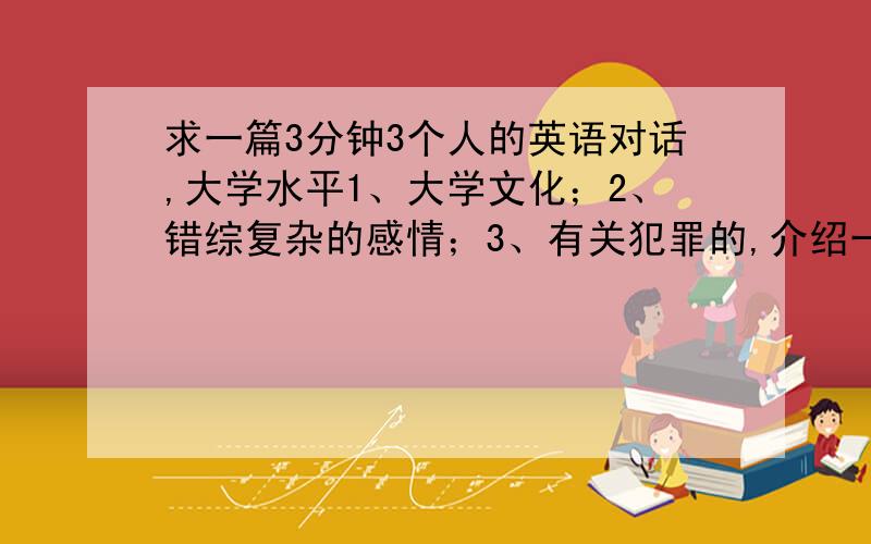 求一篇3分钟3个人的英语对话,大学水平1、大学文化；2、错综复杂的感情；3、有关犯罪的,介绍一些犯罪现象；4、新闻；5、世界的战争；6、运动；7、动物宠物；8、休闲时间；9、去应聘；10