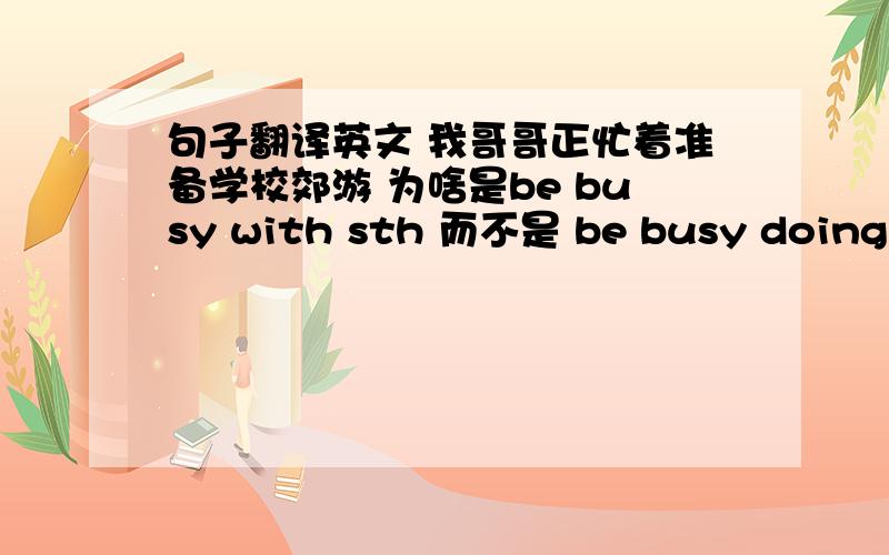 句子翻译英文 我哥哥正忙着准备学校郊游 为啥是be busy with sth 而不是 be busy doing sth 呢