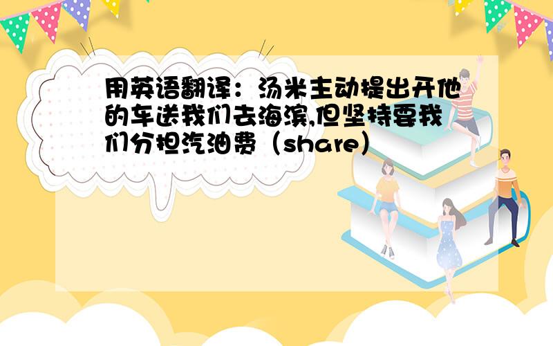 用英语翻译：汤米主动提出开他的车送我们去海滨,但坚持要我们分担汽油费（share）