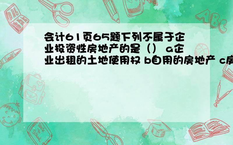 会计61页65题下列不属于企业投资性房地产的是（） a企业出租的土地使用权 b自用的房地产 c房地产开发企业将作为存货的商品房以经营租凭方式出租我知道,不属于投资性房地产有二类,一是