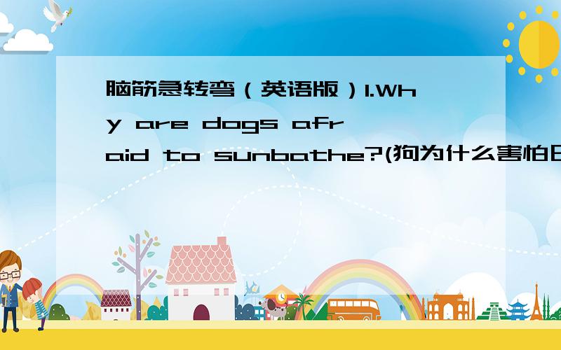脑筋急转弯（英语版）1.Why are dogs afraid to sunbathe?(狗为什么害怕日光浴?)2.Why is the pig always eating?(猪为什么没完没了的吃?)3.Why are politicians no longer concerned with snowball fights?(政客们为什么不再关