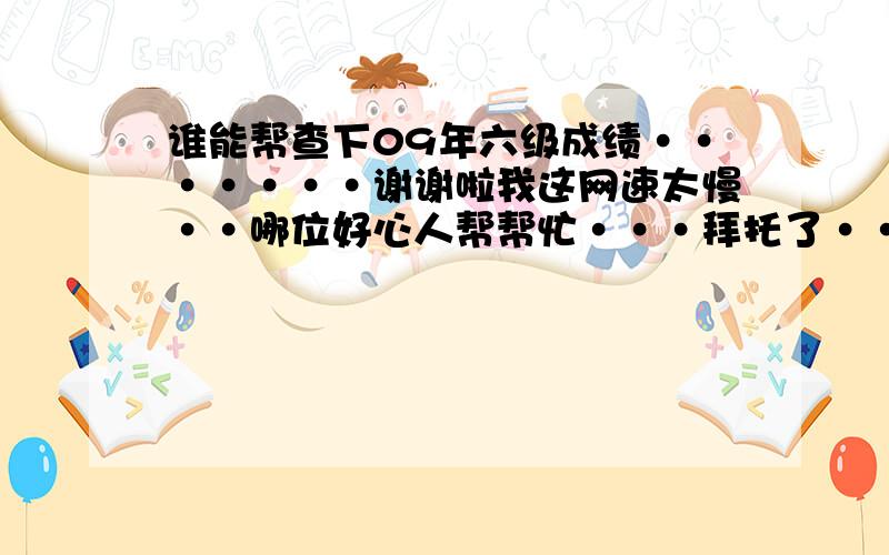 谁能帮查下09年六级成绩·······谢谢啦我这网速太慢··哪位好心人帮帮忙···拜托了···340202091201318