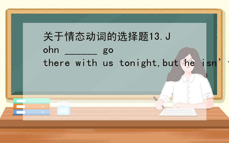 关于情态动词的选择题13.John ______ go there with us tonight,but he isn’t very sure about it.A.must B.can C.will D.may但是我觉得后面有个but转折了表示可能性了,前面应该语气是肯定的吧 所以感觉选C啊