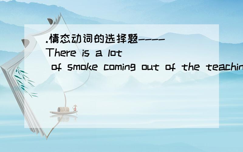 .情态动词的选择题---- There is a lot of smoke coming out of the teaching-building there.-- Really?It _____ be a fire,most probably.A.can B.ought to C.have to D.must再比如这个The doctor said it will take six weeks and I ____ be fine by th