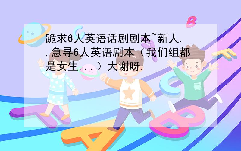 跪求6人英语话剧剧本~新人..急寻6人英语剧本（我们组都是女生...）大谢呀.