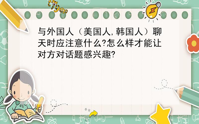 与外国人（美国人,韩国人）聊天时应注意什么?怎么样才能让对方对话题感兴趣?