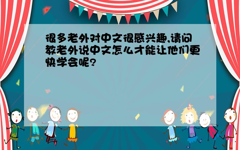 很多老外对中文很感兴趣,请问教老外说中文怎么才能让他们更快学会呢?