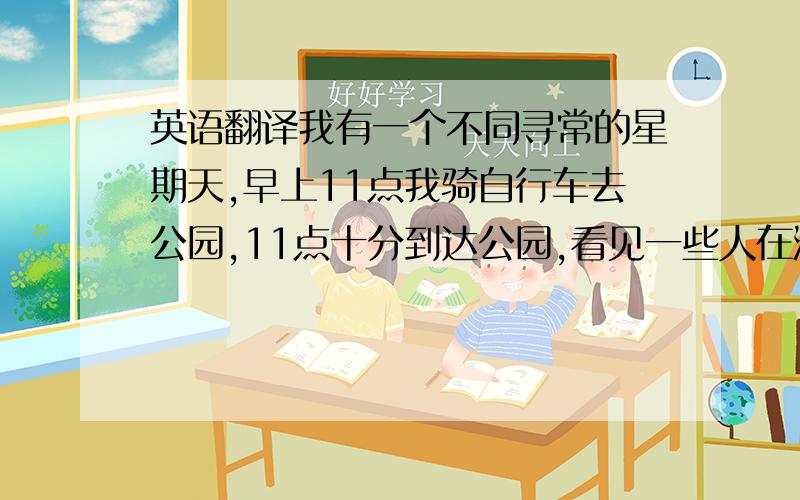 英语翻译我有一个不同寻常的星期天,早上11点我骑自行车去公园,11点十分到达公园,看见一些人在游泳,11点15分我还在看别人游泳,到了11点25分我的自行车被人偷了,我打了电话给警察,我十分伤