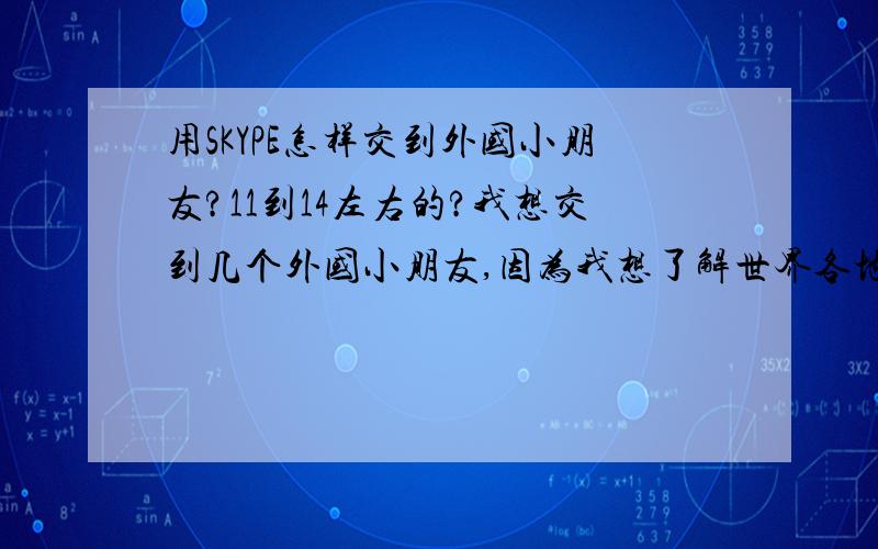 用SKYPE怎样交到外国小朋友?11到14左右的?我想交到几个外国小朋友,因为我想了解世界各地的风土人情,于是安装了SKYPE,但不知道怎样才能交到,希望有前辈能告诉我.(∩_∩)谢谢.我试过，但没有