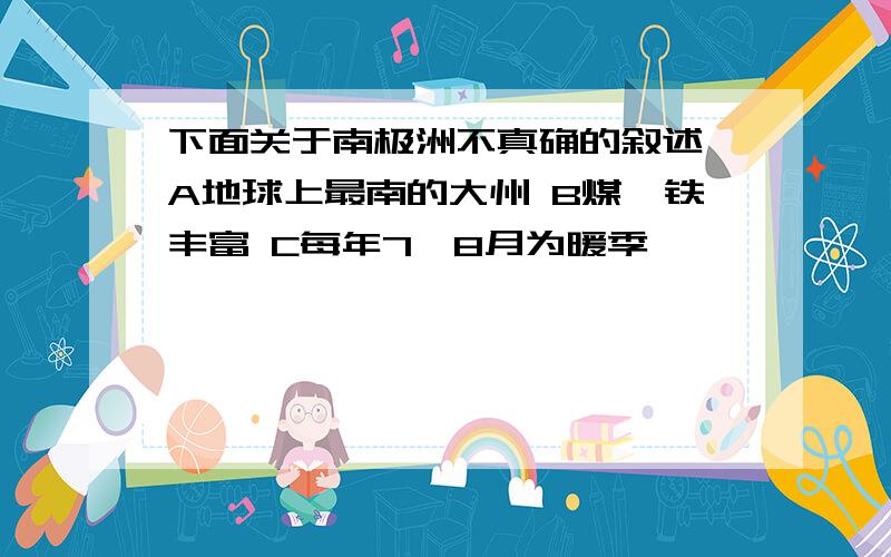 下面关于南极洲不真确的叙述 A地球上最南的大州 B煤、铁丰富 C每年7、8月为暖季