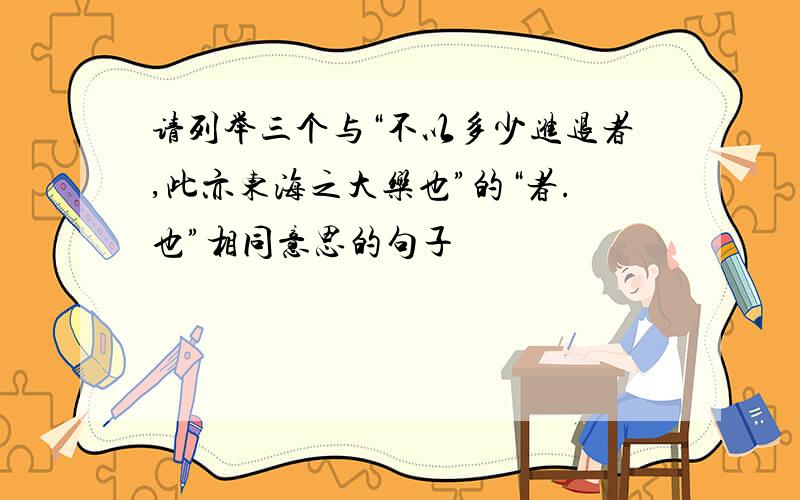 请列举三个与“不以多少进退者,此亦东海之大乐也”的“者.也”相同意思的句子