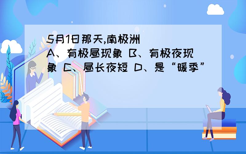 5月1日那天,南极洲（ ） A、有极昼现象 B、有极夜现象 C、昼长夜短 D、是“暖季”