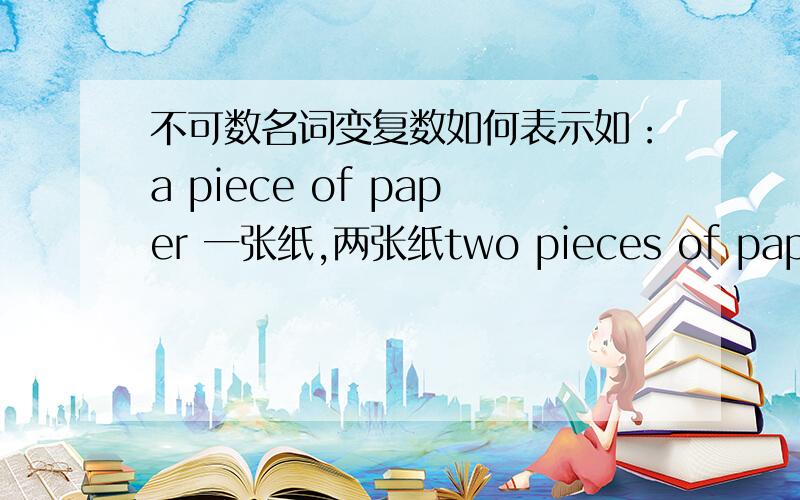 不可数名词变复数如何表示如：a piece of paper 一张纸,两张纸two pieces of paper 像这一类的该如何表示?有没有更详细一点的？