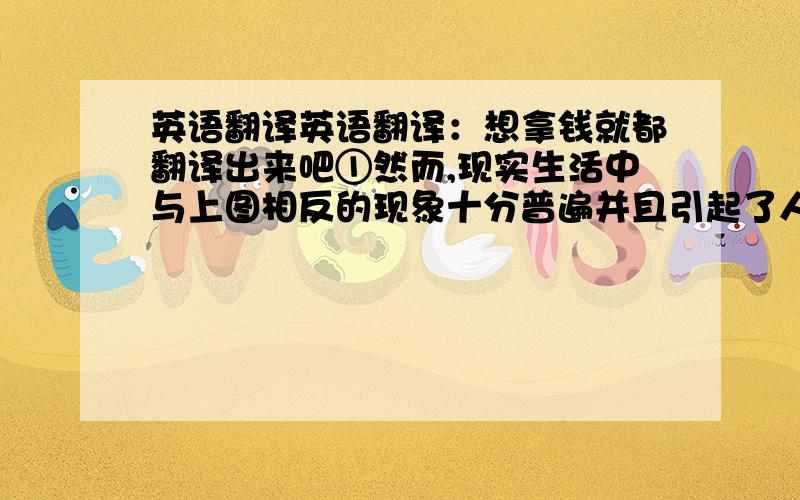 英语翻译英语翻译：想拿钱就都翻译出来吧①然而,现实生活中与上图相反的现象十分普遍并且引起了人们的广泛关注.②不守信用、违反交通规则、诈骗、不善待老人、奢侈浪费、攀比、不