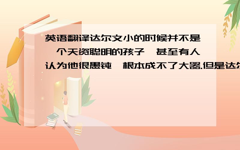 英语翻译达尔文小的时候并不是一个天资聪明的孩子,甚至有人认为他很愚钝,根本成不了大器.但是达尔文从小就对各类昆虫感兴趣,把各种各样的昆虫捉回家制成标志.他对昆虫的爱好甚至达