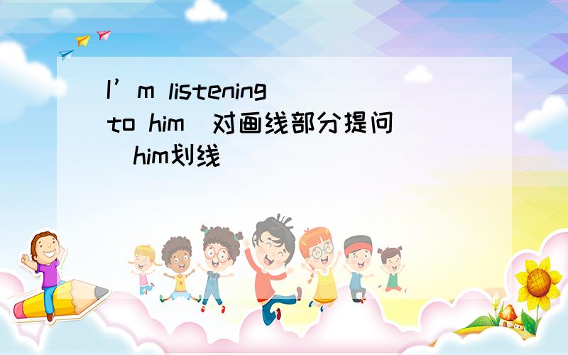 I’m listening to him(对画线部分提问)him划线