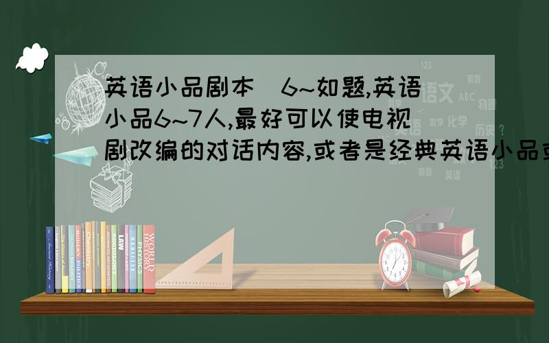 英语小品剧本（6~如题,英语小品6~7人,最好可以使电视剧改编的对话内容,或者是经典英语小品或者是搞笑英语小品,以上三样皆可.因时间急迫,如有合适的会立刻采纳,并赋予与您回答的价值同