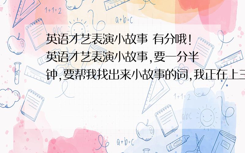 英语才艺表演小故事 有分哦!英语才艺表演小故事,要一分半钟,要帮我找出来小故事的词,我正在上三年级,词汇量不多,尽量简单点哦.回答得好还会加分哦 急急急急急急