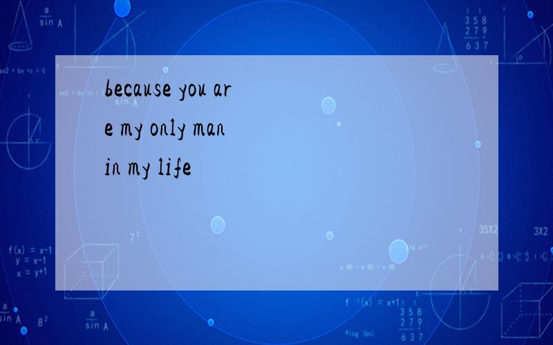 because you are my only man in my life