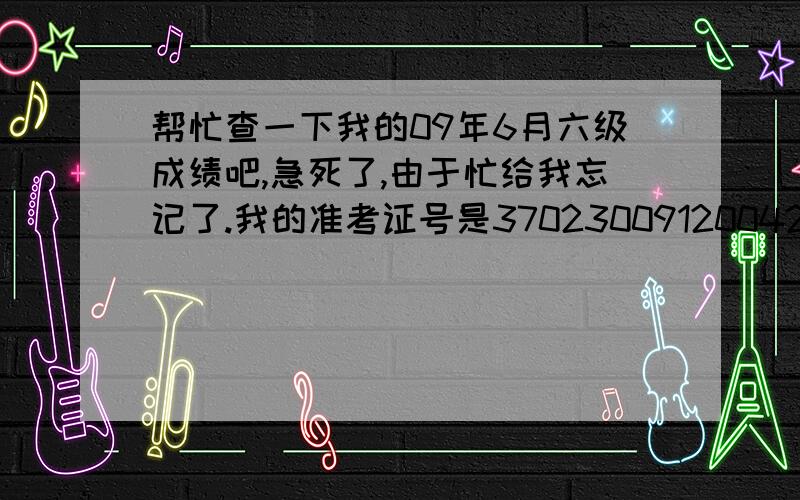 帮忙查一下我的09年6月六级成绩吧,急死了,由于忙给我忘记了.我的准考证号是370230091200420,