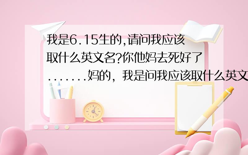 我是6.15生的,请问我应该取什么英文名?你他妈去死好了.......妈的，我是问我应该取什么英文名，该死的