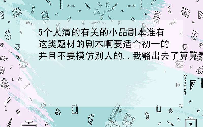 5个人演的有关的小品剧本谁有这类题材的剧本啊要适合初一的并且不要模仿别人的..我豁出去了算算看把一共加起来就60分啦多容易啊