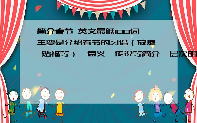 简介春节 英文最低100词 主要是介绍春节的习俗（放炮  贴福等）、意义、传说等简介  层次明显  没有失误 大概是初一至初二水平 可小小发挥悬赏可追加   望广大网民合力 助我解决难题!