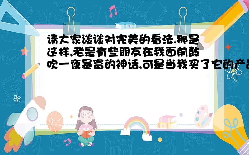 请大家谈谈对完美的看法.那是这样,老是有些朋友在我面前鼓吹一夜暴富的神话,可是当我买了它的产品之后,效果并不怎么样.可是我发现有些朋友为了追求一夜暴富的传说,搞的倾家荡产,请各