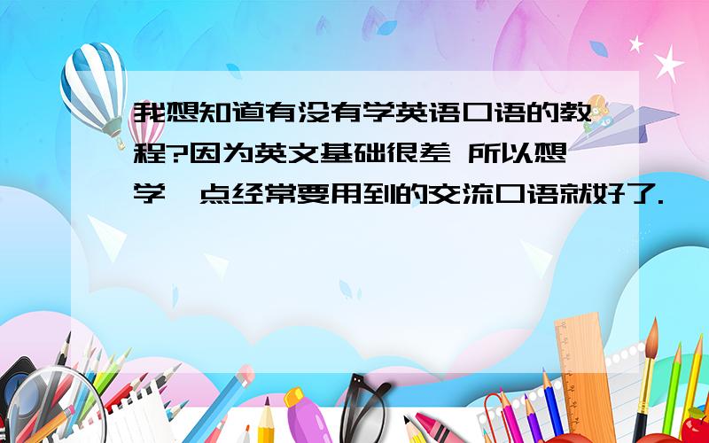 我想知道有没有学英语口语的教程?因为英文基础很差 所以想学一点经常要用到的交流口语就好了.