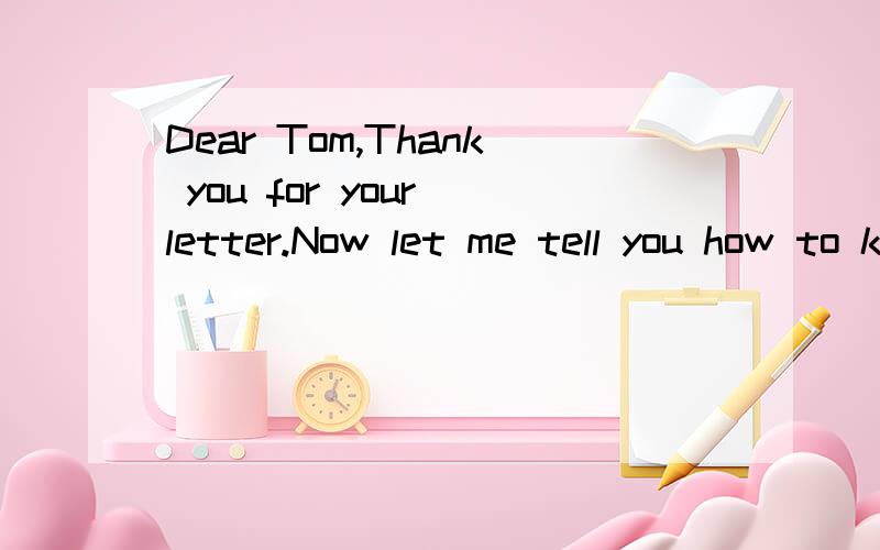 Dear Tom,Thank you for your letter.Now let me tell you how to kepp healthy in my daily life.First