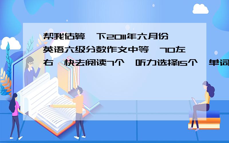 帮我估算一下2011年六月份英语六级分数作文中等,70左右,快去阅读7个,听力选择15个,单词写对了5~6个,句子2句都写完整了,深度阅读句子写对3个,选择的对了8个或9个,完型忘了,估计对了5 ~6个,翻