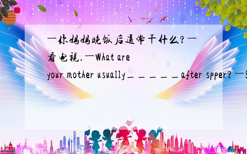 ―你妈妈晚饭后通常干什么?―看电视.―What are your mother usually_____after spper?―She _____TV