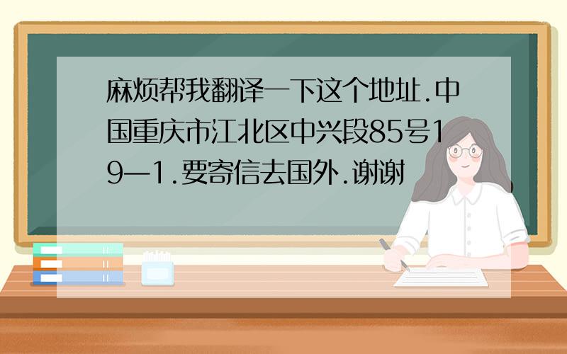 麻烦帮我翻译一下这个地址.中国重庆市江北区中兴段85号19—1.要寄信去国外.谢谢