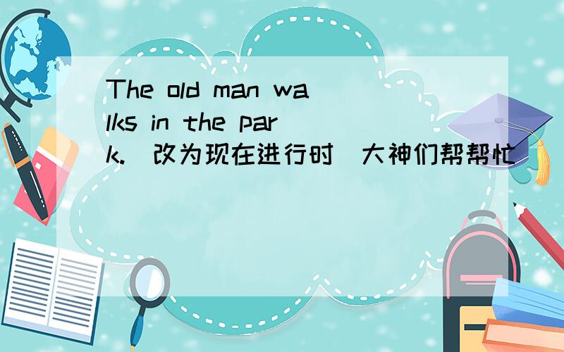 The old man walks in the park.(改为现在进行时）大神们帮帮忙