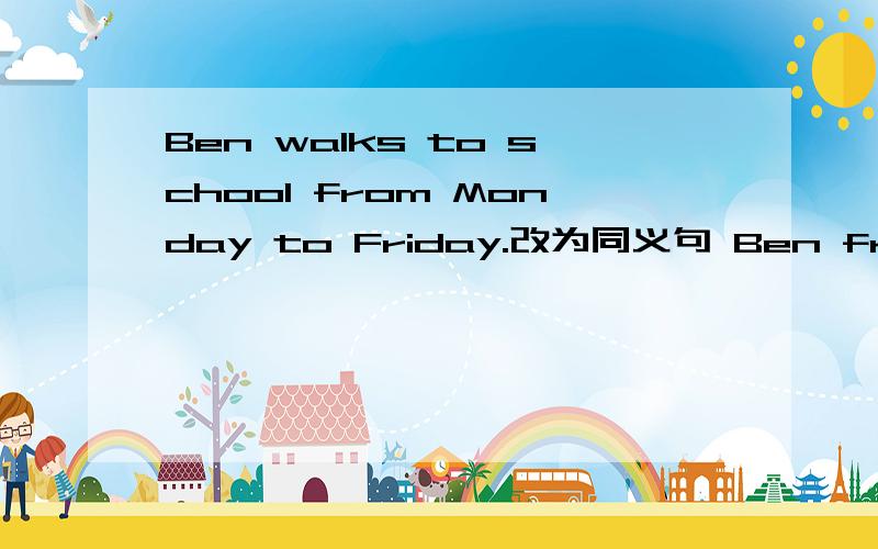 Ben walks to school from Monday to Friday.改为同义句 Ben from Monday to FrIdayBen——————————from Monday to Friday。