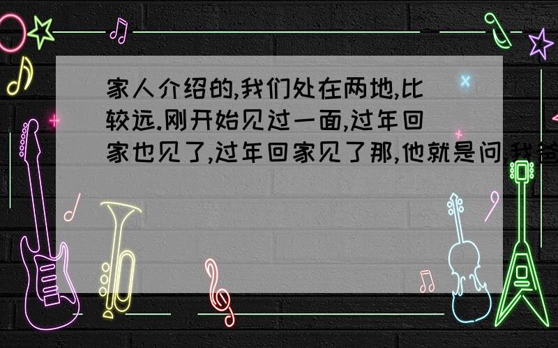 家人介绍的,我们处在两地,比较远.刚开始见过一面,过年回家也见了,过年回家见了那,他就是问,我爸说在我们那里买房子,（我姑姑家和他家是邻居,过年回去,爸妈到姑姑那,大人见面了,我们不