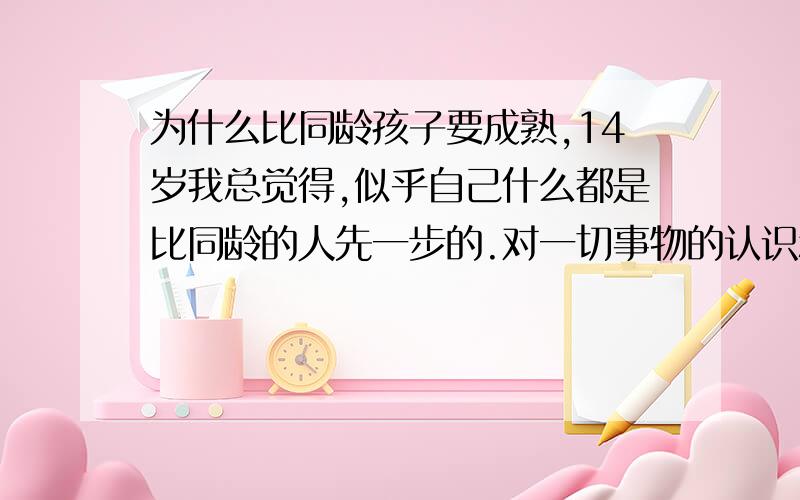 为什么比同龄孩子要成熟,14岁我总觉得,似乎自己什么都是比同龄的人先一步的.对一切事物的认识和感知.感觉就像自己比他们早一步经历了,看见他们,就像看见以前的自己,我对很多同学说话