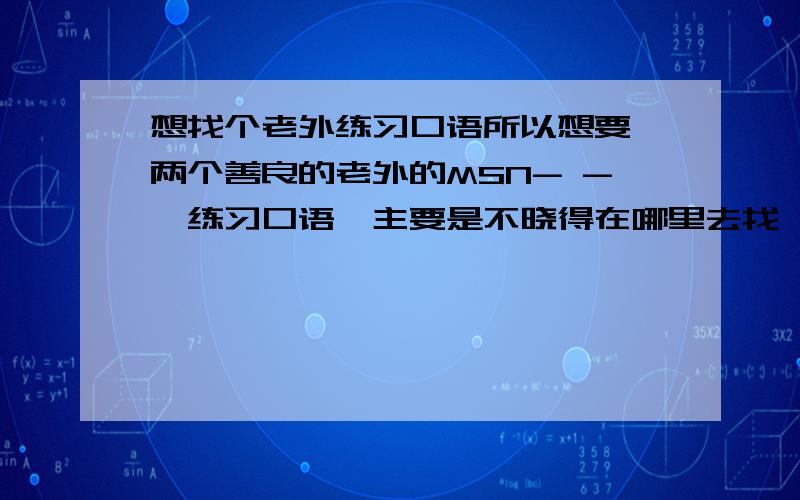 想找个老外练习口语所以想要一两个善良的老外的MSN- -,练习口语,主要是不晓得在哪里去找,