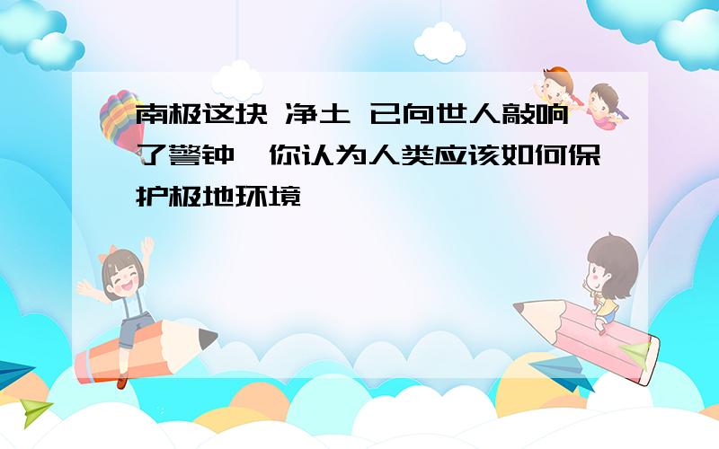 南极这块 净土 已向世人敲响了警钟,你认为人类应该如何保护极地环境